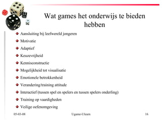 Wat games het onderwijs te bieden hebben 02-06-09 Ugame-Ulearn Aansluiting bij leefwereld jongeren Motivatie Adaptief Keuzevrijheid  Kennisconstructie Mogelijkheid tot visualisatie Emotionele betrokkenheid Verandering/training attitude Interactief (tussen spel en spelers en tussen spelers onderling) Training op vaardigheden  Veilige oefenomgeving 