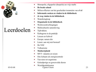 Leerdoelen Monopolie, oligopolie (duopolie) en vrije markt De brede school Milieu-effecten van het gescheiden inzamelen van afva l Informatie zoeken en vinden in de bibliotheek Je weg vinden in de bibliotheek Waterkringloop Organisatie in de bibliotheek Werkwoordverbuigingen Multiculturele samenleving Tijdvakken. Pythagoras in de praktijk Lenzen en lichtval Europa: samen één Lenen: aan mij niet besteed! De VOC Vulkanisme Mediawijsheid MVT: vakantie en reizen Ons lichaam als energiecentrale Van niets tot organisme Geleedpotige en gewervelde dieren Wereldgodsdiensten 02-06-09 Ugame-Ulearn 