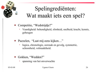Spelingrediënten: Wat maakt iets een spel? 02-06-09 Ugame-Ulearn Competitie, “Wedstrijdje?” Vaardigheid :  behendigheid, slimheid, snelheid, kracht, kennis, geheugen  Puzzelen,  “Laat mij eens kijken…”  l ogica, chronologie, oorzaak en gevolg, symmetrie, schoonheid, volmaaktheid. Gokken, “Wedden?”   spanning van het onverwachte   