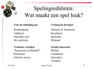 Spelingrediënten: Wat maakt een spel leuk? 02-06-09 Ugame-Ulearn Voer de uitdaging op:   Verlaag de drempel : Handicapping Schatten en  benaderen   Tij d factor Kansfactor Ongelijke start Spelleider Mix speltypes  Metaspel Verhalen vertellen: Sociale interactie: “ Suspension of disbelief ” Bluffen Rollenspel Coördinatie Geheime missie Ontwijken Verraden 