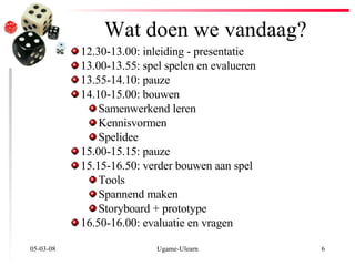 Wat doen we vandaag? 02-06-09 Ugame-Ulearn 12.30-13.00: inleiding - presentatie 13.00-13.55: spel spelen en evalueren 13.55-14.10: pauze 14.10-15.00: bouwen Samenwerkend leren Kennisvormen Spelidee 15.00-15.15: pauze 15.15-16.50: verder bouwen aan spel Tools Spannend maken Storyboard + prototype 16.50-16.00: evaluatie en vragen 