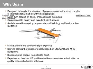 Why Ugam  Designed to handle the simplest  of projects on up to the most complex of international & multi-country methodologies Quick turn-around on costs, proposals and execution Commitment to quality and excellent client service  Assistance with sampling, appropriate methodology and best practice guidance Market advice and country insight expertise Sterling standard of superior quality based on ESOMAR and MRS guidelines Single point of contact from start to finish Experienced London, US and Mumbai teams combine a dedication to quality with cost effective solutions 