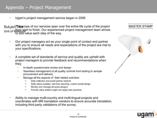Appendix – Project Management  Ugam’s project management service began in 2006 The scope of our services span over the entire life cycle of the project from start to finish. Our experienced project management team strives to add value each step of the way.  Our project managers act as your single point of contact and partner with you to ensure all needs and expectations of the project are met to your specifications. A complete set of standards of service and quality are upheld with project managers to provide feedback and recommendations when they: In-depth questionnaire review and design Seamless management of all quality controls from testing to sample procurement and delivery Manage all the aspects of  field related activities Data collection and panel partner network Daily status updates, real time reporting, custom portal design Monitor and manage all quota designs Provide value added insight and apply best practices Ability to manage multi-country and multi-lingual projects and coordinates with MR translation vendors to ensure accurate translation, including third party validations of the survey. 