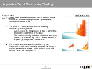Appendix – Report Development/Charting  Ugam has a team of experienced market research report writers and automation programmers. Ugam started offering this service in 2001 We assist our clients with report development by undertaking charting of data. We undertake the interpretation of data to generate a graphical representation of the data. The charts or visually appealing tables that we create are included in either Top Line or Detailed Research Reports (typically PowerPoint reports) Our growing team partners with our clients in data interpretation and have a keen eye for detail. We deploy a mature process with detailed quality assurance steps to ensure the highest quality output  