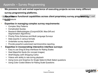 Appendix – Survey Programming We possess rich and varied experience of executing projects across many different survey programming platforms. We possess functional capabilities across client proprietary survey programming tools. Expertise in managing complex survey requirements: Complex Skip Patterns  Complicated Quotas  Research Methodologies (Conjoint/DCM, Max-Diff and  Segmentation Algorithms)  Priority Picks Schemes and Multi Language Surveys  Data exports in various formats  Undertake survey deployment  Provide powerful customized real time/online reporting.  Expertise in incorporating interactive interface surveys: Easy to use Drag & Drop interfaces for Rating Scales  Heat Maps/Hot Spots (for concept images)  Shelf Display (with Shopping Carts)  Videos with ability to rate during playback  Using Icons and Graphics for Single Select & Multi Select questions  Using Color Coded Sliders for Rating Scale Questions  