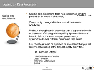 Appendix - Data Processing Ugam’s data processing team has experience handling projects of all levels of complexity We currently manage clients across all time zones worldwide. We have strong internal processes with a supervisory chain of command. Our programmer pairing system allows our team to deliver the most complex projects very systematically over different continuous time zones . Our relentless focus on quality is an assurance that you will receive deliverables of the highest quality every time. DP Services Offered Data Verification and Cleaning Cross Tabulation Multivariate Data Analysis Coding 