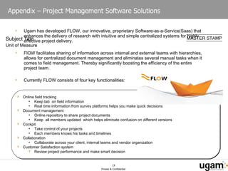 Appendix – Project Management Software Solutions Ugam has developed FLOW, our innovative, proprietary Software-as-a-Service(Saas) that enhances the delivery of research with intuitive and simple centralized systems for highly effective project delivery. FlOW facilitates sharing of information across internal and external teams with hierarchies, allows for centralized document management and eliminates several manual tasks when it comes to field management. Thereby significantly boosting the efficiency of the entire project team. Currently FLOW consists of four key functionalities: Online field tracking Keep tab  on field information Real time information from survey platforms helps you make quick decisions Document management  Online repository to share project documents Keep  all members updated  which helps eliminate confusion on different versions Cockpit Take control of your projects Each members knows his tasks and timelines Collaboration Collaborate across your client, internal teams and vendor organization  Customer Satisfaction system Review project performance and make smart decision 