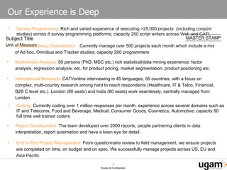 Our Experience is Deep Report Development:  The team developed over 2000 reports, people partnering clients in data interpretation, report automation and have a keen eye for detail.  Survey Programming :  Rich and varied experience of executing >25,000 projects  (including conjoint studies) across 8 survey programming platforms; capacity 200 script writers across Web and CATI Coding:  Currently coding over 1 million responses per month. experience across several domains such as IT and Telecoms, Food and Beverage, Medical, Consumer Goods, Cosmetics, Automotive; capacity 90 full time well trained coders Data Processing  (Tabulations):  Currently manage over 500 projects each month which include a mix of Ad hoc, Omnibus and Tracker studies; capacity 200 programmers Multivariate Analysis:  50 persons (PhD, MSC etc.) rich statistical/data mining experience: factor analysis, regression analysis, etc. for product pricing, market segmentation, product positioning etc. End to End Project Management:  From questionnaire review to field management, we ensure projects are completed on time, on budget and on spec. We successfully manage projects across US, EU and Asia Pacific. International Research:  CATI/online interviewing in 45 languages, 55 countries, with a focus on complex, multi-country research among hard to reach respondents (Healthcare, IT & Telco, Financial, B2B C level etc.). London (80 seats) and India (80 seats) work seamlessly, centrally managed from London 