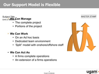 Our Support Model is Flexible We Can Manage The complete project  Portions of the project We Can Work  On an Ad hoc basis Dedicated team environment ‘Split” model with onshore/offshore staff We Can Act As A firms complete operations An extension of a firms operations 