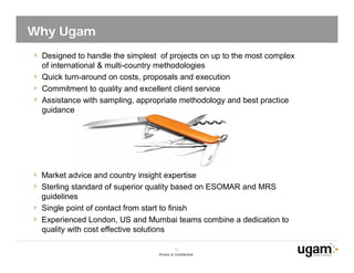 Why Ugam
 Designed to handle the simplest of projects on up to the most complex
 of international & multi-country methodologies
 Quick turn-around on costs, proposals and execution
 Commitment to quality and excellent client service
 Assistance with sampling, appropriate methodology and best practice
 guidance




 Market advice and country insight expertise
 Sterling standard of superior quality based on ESOMAR and MRS
 guidelines
 Single point of contact from start to finish
 Experienced London, US and Mumbai teams combine a dedication to
 quality with cost effective solutions

                                          12
                                Private & Confidential
 