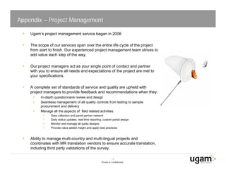 Appendix – Project Management

    Ugam’s project management service began in 2006

    The scope of our services span over the entire life cycle of the project
    from start to finish. Our experienced project management team strives to
    add value each step of the way.

    Our project managers act as your single point of contact and partner
    with you to ensure all needs and expectations of the project are met to
    your specifications.

    A complete set of standards of service and quality are upheld with
    project managers to provide feedback and recommendations when they:
         In-depth questionnaire review and design
         Seamless management of all quality controls from testing to sample
         procurement and delivery
         Manage all the aspects of field related activities
               Data collection and panel partner network
               Daily status updates, real time reporting, custom portal design
               Monitor and manage all quota designs
               Provide value added insight and apply best practices


    Ability to manage multi-country and multi-lingual projects and
    coordinates with MR translation vendors to ensure accurate translation,
    including third party validations of the survey.

                                                                 14
                                                       Private & Confidential
 