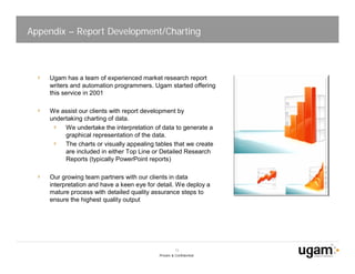 Appendix – Report Development/Charting



    Ugam has a team of experienced market research report
    writers and automation programmers. Ugam started offering
    this service in 2001

    We assist our clients with report development by
    undertaking charting of data.
         We undertake the interpretation of data to generate a
         graphical representation of the data.
         The charts or visually appealing tables that we create
         are included in either Top Line or Detailed Research
         Reports (typically PowerPoint reports)

    Our growing team partners with our clients in data
    interpretation and have a keen eye for detail. We deploy a
    mature process with detailed quality assurance steps to
    ensure the highest quality output




                                                     15
                                           Private & Confidential
 