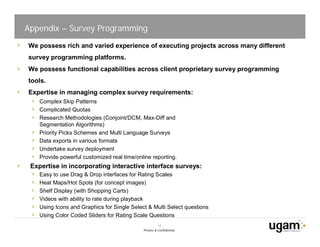 Appendix – Survey Programming
We possess rich and varied experience of executing projects across many different
survey programming platforms.
We possess functional capabilities across client proprietary survey programming
tools.
Expertise in managing complex survey requirements:
    Complex Skip Patterns
    Complicated Quotas
    Research Methodologies (Conjoint/DCM, Max-Diff and
    Segmentation Algorithms)
    Priority Picks Schemes and Multi Language Surveys
    Data exports in various formats
    Undertake survey deployment
    Provide powerful customized real time/online reporting.
 Expertise in incorporating interactive interface surveys:
    Easy to use Drag & Drop interfaces for Rating Scales
    Heat Maps/Hot Spots (for concept images)
    Shelf Display (with Shopping Carts)
    Videos with ability to rate during playback
    Using Icons and Graphics for Single Select & Multi Select questions
    Using Color Coded Sliders for Rating Scale Questions
                                                       16
                                             Private & Confidential
 