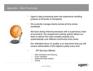 Appendix - Data Processing


                    Ugam’s data processing team has experience handling
                    projects of all levels of complexity

                    We currently manage clients across all time zones
                    worldwide.

                    We have strong internal processes with a supervisory chain
                    of command. Our programmer pairing system allows our
                    team to deliver the most complex projects very
                    systematically over different continuous time zones.

                    Our relentless focus on quality is an assurance that you will
                    receive deliverables of the highest quality every time.

                         DP Services Offered
                        Data Verification and Cleaning
                        Cross Tabulation
                        Multivariate Data Analysis
                        Coding

                                           17
                                 Private & Confidential
 