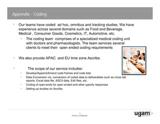 Appendix - Coding

   Our teams have coded ad hoc, omnibus and tracking studies. We have
   experience across several domains such as Food and Beverage,
   Medical , Consumer Goods, Cosmetics, IT, Automotive, etc.
       The coding team comprises of a specialized medical coding unit
       with doctors and pharmacologists. The team services several
       clients to meet their open ended coding requirements

   We also provide APAC and EU time zone Ascribe.

        The scope of our service includes:
       Develop/Append/Amend code frames and code lists
       Data Conversion viz. conversion of coded data to deliverables such as cross tab
       reports, Excel data file, ASCII data, Edit files, etc.
       Coding of open-ends for open ended and other specify responses
       Setting up studies on Ascribe




                                                     18
                                           Private & Confidential
 