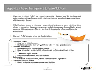Appendix – Project Management Software Solutions

     Ugam has developed FLOW, our innovative, proprietary Software-as-a-Service(Saas) that
     enhances the delivery of research with intuitive and simple centralized systems for highly
     effective project delivery.

     FlOW facilitates sharing of information across internal and external teams with hierarchies,
     allows for centralized document management and eliminates several manual tasks when it
     comes to field management. Thereby significantly boosting the efficiency of the entire
     project team.

     Currently FLOW consists of four key functionalities:


    Online field tracking
          Keep tab on field information
          Real time information from survey platforms helps you make quick decisions
    Document management
          Online repository to share project documents
          Keep all members updated which helps eliminate confusion on different versions
    Cockpit
          Take control of your projects
          Each members knows his tasks and timelines
    Collaboration
          Collaborate across your client, internal teams and vendor organization
    Customer Satisfaction system
          Review project performance and make smart decision


                                                       19
                                             Private & Confidential
 