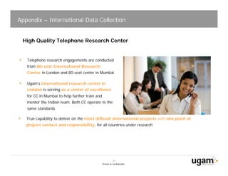Appendix – International Data Collection


 High Quality Telephone Research Center


   Telephone research engagements are conducted
   from 80-seat International Research
   Center in London and 80-seat center in Mumbai

   Ugam’s international research center in
   London is serving as a center of excellence
   for CC in Mumbai to help further train and
   mentor the Indian team. Both CC operate to the
   same standards

   True capability to deliver on the most difficult international projects with one point of
   project contact and responsibility, for all countries under research




                                                          20
                                                Private & Confidential
 