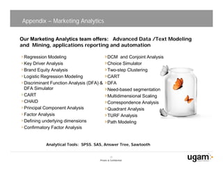Appendix – Marketing Analytics

Our Marketing Analytics team offers: Advanced Data /Text Modeling
and Mining, applications reporting and automation

 Regression Modeling                        DCM and Conjoint Analysis
 Key Driver Analysis                        Choice Simulator
 Brand Equity Analysis                      Two-step Clustering
 Logistic Regression Modeling               CART
 Discriminant Function Analysis (DFA) &     DFA
 DFA Simulator                              Need-based segmentation
 CART                                       Multidimensional Scaling
 CHAID                                      Correspondence Analysis
 Principal Component Analysis               Quadrant Analysis
 Factor Analysis                            TURF Analysis
 Defining underlying dimensions             Path Modeling
 Confirmatory Factor Analysis


           Analytical Tools: SPSS. SAS, Answer Tree, Sawtooth


                                               22
                                     Private & Confidential
 