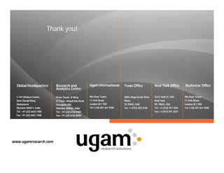 Thank you!




  Global Headquarters           Research and                 Ugam International        Texas Office              New York Office           Rochester Office
                                Analytics Center

  C-101 Modern Centre,          Prism Tower, B Wing          9th Floor Tower,          5820, Kings brook Drive   333 E 56th ST, #5G        9th Floor Tower,
  Sane Guruji Marg,             6th Floor, Malad Link Road   11 York Road,             Plano,                    New York,                 11 York Road,
  Mahalaxmi,                    Goregaon (W),                London SE1 7NX            TX 75093, USA             NY 10022, USA             London SE1 7NX
  Mumbai 400011, India          Mumbai 400062, India         Tel: (+44) 207 261 9584   Tel: +1 (972) 403 3145    Tel : +1 (212) 751 1036   Tel: (+44) 207 261 9584
  Tel : +91 (22) 6652 7300      Tel : +91 (22) 6742 8300                                                         Fax: +1 (917) 591 3327
  Fax: +91 (22) 6652 7400       Fax: +91 (22) 6742 8399




www.ugamresearch.com
 