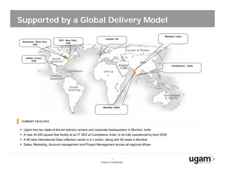 Supported by a Global Delivery Model
                                                                                                          Mumbai, India
                                                               London, UK
                            NYC, New York,
 Rochester, New York,
                                 USA
         USA




    Dallas, Texas,
         USA

                                                                                                               Coimbatore,, India




                                                             Mumbai, India




 CURRENT FACILITIES


 Ugam has two state-of-the-art delivery centers and corporate headquarters in Mumbai, India
 A new 44,000 square feet facility at an IT SEZ at Coimbatore, India; to be fully operational by April 2009
 A 80 seat International Data collection center is in London, along with 80 seats in Mumbai
 Sales, Marketing, Account management and Project Management across all regional offices



                                                                      5
                                                           Private & Confidential
 