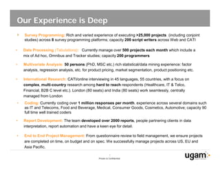 Our Experience is Deep
    Survey Programming: Rich and varied experience of executing >25,000 projects (including conjoint
    studies) across 8 survey programming platforms; capacity 200 script writers across Web and CATI

•   Data Processing (Tabulations): Currently manage over 500 projects each month which include a
    mix of Ad hoc, Omnibus and Tracker studies; capacity 200 programmers

•   Multivariate Analysis: 50 persons (PhD, MSC etc.) rich statistical/data mining experience: factor
    analysis, regression analysis, etc. for product pricing, market segmentation, product positioning etc.

•   International Research: CATI/online interviewing in 45 languages, 55 countries, with a focus on
    complex, multi-country research among hard to reach respondents (Healthcare, IT & Telco,
    Financial, B2B C level etc.). London (80 seats) and India (80 seats) work seamlessly, centrally
    managed from London
•   Coding: Currently coding over 1 million responses per month. experience across several domains such
    as IT and Telecoms, Food and Beverage, Medical, Consumer Goods, Cosmetics, Automotive; capacity 90
    full time well trained coders

•   Report Development: The team developed over 2000 reports, people partnering clients in data
    interpretation, report automation and have a keen eye for detail.

•   End to End Project Management: From questionnaire review to field management, we ensure projects
    are completed on time, on budget and on spec. We successfully manage projects across US, EU and
    Asia Pacific.

                                                            7
                                                 Private & Confidential
 