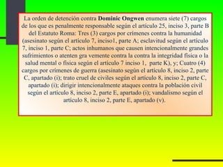 La orden de detención contra  Dominic Ongwen  enumera siete (7) cargos de los que es penalmente responsable según el artículo 25, inciso 3, parte B del Estatuto Roma: Tres (3) cargos por crímenes contra la humanidad (asesinato según el artículo 7, inciso1, parte A; esclavitud según el artículo 7, inciso 1, parte C; actos inhumanos que causen intencionalmente grandes sufrimientos o atenten gra vemente contra la contra la integridad física o la salud mental o física según el artículo 7 inciso 1,  parte K), y; Cuatro (4) cargos por crímenes de guerra (asesinato según el artículo 8, inciso 2, parte C, apartado (i); trato cruel de civiles según el artículo 8, inciso 2, parte C, apartado (i); dirigir intencionalmente ataques contra la población civil según el artículo 8, inciso 2, parte E, apartado (i); vandalismo según el artículo 8, inciso 2, parte E, apartado (v).  