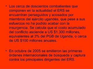 Los cerca de doscientos combatientes que componen en la actualidad el ERS se encuentran perseguidos y acosados por miembros del ejército ugandés, que pese a sus esfuerzos no ha podido acabar con la insurgencia. Se calcula que el costo acumulado del conflicto asciende a US $1.300 millones, equivalentes al 3% del PGB de Uganda, o cerca de US $100 millones anuales. En octubre de 2005 se emitieron las primeras órdenes internacionales de búsqueda y captura contra los principales dirigentes del ERS. 