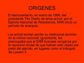ORIGENES El derrocamiento, en enero de 1986, del presidente Tito Okello de etnia acholi, por el Ejército Nacional de Resistencia, ENR inició un período de anarquía.  Los acholi temían perder su tradicional dominio en la milicia nacional; igualmente, les preocupaba que el ENR buscase venganza por la represión brutal de que habían sido objeto por parte del ejército, en lugares como el triángulo de Luwero 2. 