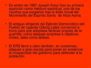 En enero de 1987 Joseph Kony hizo su primera aparición como médium espiritual, uno de los muchos que surgieron tras el éxito inicial del Movimiento del Espíritu Santo  de Alice Auma.  El antiguo dirigente del Ejército Democrático del Pueblo de Uganda Odong Latek convenció a Kony para que adoptase tácticas propias de la guerrilla, como ataques sorpresa a objetivos civiles, tales como aldeas.  El ERS llevó a cabo también, en ocasiones, ataques a gran escala para poner en evidencia la incapacidad del gobierno para defender a la población.  