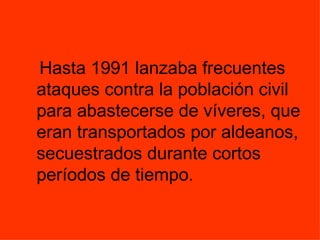 Hasta 1991 lanzaba frecuentes ataques contra la población civil para abastecerse de víveres, que eran transportados por aldeanos, secuestrados durante cortos períodos de tiempo.   