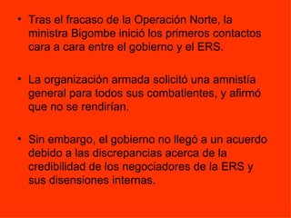 Tras el fracaso de la Operación Norte, la ministra Bigombe inició los primeros contactos cara a cara entre el gobierno y el ERS.  La organización armada solicitó una amnistía general para todos sus combatientes, y afirmó que no se rendirían. Sin embargo, el gobierno no llegó a un acuerdo debido a las discrepancias acerca de la credibilidad de los negociadores de la ERS y sus disensiones internas.  