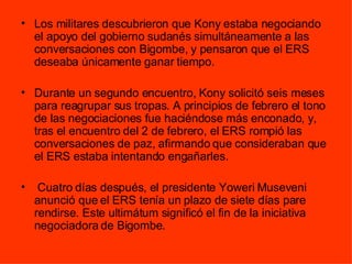 Los militares descubrieron que Kony estaba negociando el apoyo del gobierno sudanés simultáneamente a las conversaciones con Bigombe, y pensaron que el ERS deseaba únicamente ganar tiempo.  Durante un segundo encuentro, Kony solicitó seis meses para reagrupar sus tropas. A principios de febrero el tono de las negociaciones fue haciéndose más enconado, y, tras el encuentro del 2 de febrero, el ERS rompió las conversaciones de paz, afirmando que consideraban que el ERS estaba intentando engañarles. Cuatro días después, el presidente Yoweri Museveni anunció que el ERS tenía un plazo de siete días pare rendirse. Este ultimátum significó el fin de la iniciativa negociadora de Bigombe. 