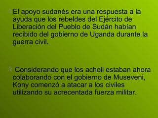 El apoyo sudanés era una respuesta a la ayuda que los rebeldes del Ejército de Liberación del Pueblo de Sudán habían recibido del gobierno de Uganda durante la guerra civil.  Considerando que los acholi estaban ahora colaborando con el gobierno de Museveni, Kony comenzó a atacar a los civiles utilizando su acrecentada fuerza militar. 