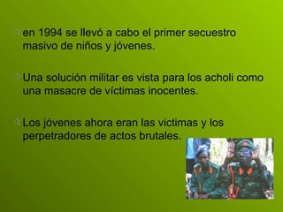 en 1994 se llevó a cabo el primer secuestro masivo de niños y jóvenes. Una solución militar es vista para los acholi como una masacre de víctimas inocentes. Los jóvenes ahora eran las victimas y los  perpetradores de actos brutales. 