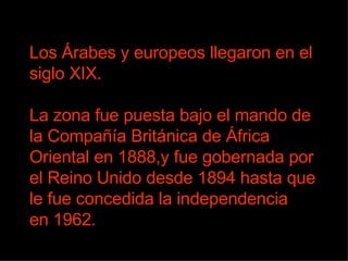 Los Árabes y europeos llegaron en el siglo XIX. La zona fue puesta bajo el mando de la Compañía Británica de África Oriental en 1888,y fue gobernada por el Reino Unido desde 1894 hasta que le fue concedida la independencia  en 1962.  