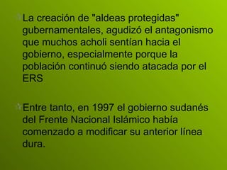 La creación de "aldeas protegidas" gubernamentales, agudizó el antagonismo que muchos acholi sentían hacia el gobierno, especialmente porque la población continuó siendo atacada por el ERS Entre tanto, en 1997 el gobierno sudanés del Frente Nacional Islámico había comenzado a modificar su anterior línea dura.   