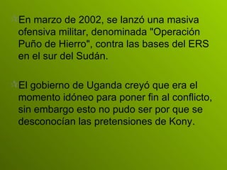 En marzo de 2002, se lanzó una masiva ofensiva militar, denominada "Operación Puño de Hierro", contra las bases del ERS en el sur del Sudán.   El gobierno de Uganda creyó que era el momento idóneo para poner fin al conflicto, sin embargo esto no pudo ser por que se desconocían las pretensiones de Kony. 
