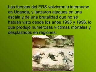 Las fuerzas del ERS volvieron a internarse en Uganda, y lanzaron ataques en una escala y de una brutalidad que no se habían visto desde los años 1995 y 1996, lo que produjo numerosas víctimas mortales y desplazados en regiones. 