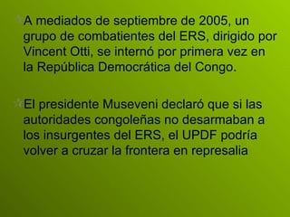 A mediados de septiembre de 2005, un grupo de combatientes del ERS, dirigido por Vincent Otti, se internó por primera vez en la República Democrática del Congo.   El presidente Museveni declaró que si las autoridades congoleñas no desarmaban a los insurgentes del ERS, el UPDF podría volver a cruzar la frontera en represalia   