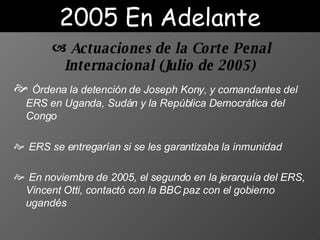 Ó rden a   la  detención  de  Joseph Kony,   y comandantes del ERS  en  Uganda, Sudán y la República Democrática del Congo ERS se entregar ían   si  se les garanti zaba  la inmunidad En  noviembre de 2005, el segundo en la jerarquía del ERS, Vincent Otti, contactó con la BBC  paz con el gobierno ugandés   2005 En Adelante Actuaciones de la Corte Penal Internacional  (J ulio de 2005 )   