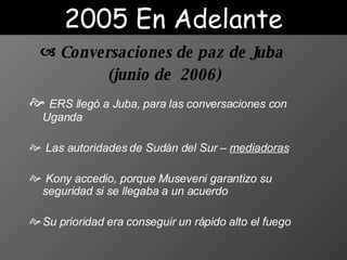 ERS llegó a Juba,  para  las conversaciones con Uganda L as autoridades de Sudán del Sur  –  mediadoras Kony  accedio , por que  Museveni garantiz o su  seguridad si se llegaba a un acuerdo S u prioridad era conseguir un rápido alto el fuego  Conversaciones de paz de Juba ( junio  de  2006) 2005 En Adelante 