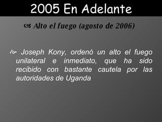 Joseph Kony, ordenó un alto el fuego unilateral e inmediato, que ha sido recibido con bastante cautela por las autoridades de Uganda Alto el fuego  ( agosto de 2006 ) 2005 En Adelante 