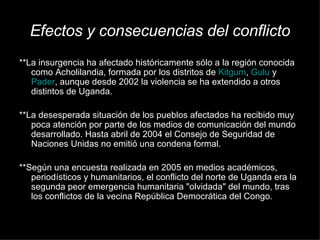 Efectos y consecuencias del conflicto **La insurgencia ha afectado históricamente sólo a la región conocida como Acholilandia, formada por los distritos de  Kitgum ,  Gulu  y  Pader , aunque desde 2002 la violencia se ha extendido a otros distintos de Uganda.  ** La desesperada situación de los pueblos afectados ha recibido muy poca atención por parte de los medios de comunicación del mundo desarrollado. Hasta abril de 2004 el Consejo de Seguridad de Naciones Unidas no emitió una condena formal. ** Según una encuesta realizada en 2005 en medios académicos, periodísticos y humanitarios, el conflicto del norte de Uganda era la segunda peor emergencia humanitaria "olvidada" del mundo, tras los conflictos de la vecina República Democrática del Congo. 