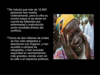 **Se calcula que más de 12.000 personas han muerto violentamente, pero la cifra es mucho mayor si se tienen en cuenta los fallecidos por enfermedad y malnutrición como resultado directo del conflicto. **Cerca de dos millones de civiles se han visto obligados a abandonar sus hogares, y han acudido a campos de refugiados, o han buscado seguridad en asentamientos más grandes, donde viven en la calle o en espacios públicos. 