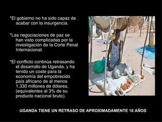 *El gobierno no ha sido capaz de acabar con la insurgencia.  *Las negociaciones de paz se han visto complicadas por la investigación de la Corte Penal Internacional.  *El conflicto continúa retrasando el desarrollo de Uganda, y ha tenido un coste para la economía del empobrecido país africano de al menos 1.330 millones de dólares, (equivalentes al 3% de su producto nacional bruto). UGANDA TIENE UN RETRASO DE APROXIMADAMENTE 16 AÑOS 