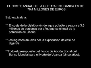 EL COSTE ANUAL DE LA GUERRA EN UGANDA ES DE 70,4 MILLONES DE EUROS.  Esto equivale a:  ** El coste de la distribución de agua potable y segura a 3.5 millones de personas por año, que es el total de la población de Liberia.  **Los ingresos anuales por la exportación de café de Uganda.  **Todo el presupuesto del Fondo de Acción Social del Banco Mundial para el Norte de Uganda (cinco años). 