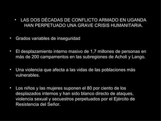 LAS DOS DÉCADAS DE CONFLICTO ARMADO EN UGANDA HAN PERPETUADO UNA GRAVE CRISIS HUMANITARIA. Grados variables de inseguridad El desplazamiento interno masivo de 1,7 millones de personas en más de 200 campamentos en las subregiones de Acholi y Lango. Una violencia que afecta a las vidas de las poblaciones más vulnerables.  Los niños y las mujeres suponen el 80 por ciento de los desplazados internos y han sido blanco directo de ataques, violencia sexual y secuestros perpetuados por el Ejército de Resistencia del Señor. 