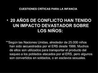 CUESTIONES CRÍTICAS PARA LA INFANCIA   20 AÑOS DE CONFLICTO HAN TENIDO UN IMPACTO DEVASTADOR SOBRE LOS NIÑOS:  **Según las Naciones Unidas, alrededor de 25.000 niños han sido secuestrados por el ERS desde 1986. Muchos de ellos son utilizados para transportar el producto del saqueo a los poblados atacados por el ERS, pero algunos son convertidos en soldados, o en esclavos sexuales.  