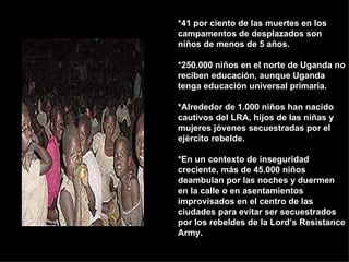 *41 por ciento de las muertes en los campamentos de desplazados son niños de menos de 5 años.  *250.000 niños en el norte de Uganda no reciben educación, aunque Uganda tenga educación universal primaria.  *Alrededor de 1.000 niños han nacido cautivos del LRA, hijos de las niñas y mujeres jóvenes secuestradas por el ejército rebelde.  *En un contexto de inseguridad creciente, más de 45.000 niños deambulan por las noches y duermen en la calle o en asentamientos improvisados en el centro de las ciudades para evitar ser secuestrados por los rebeldes de la Lord’s Resistance Army. 