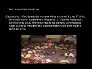 Los caminantes nocturnos Cada noche, niños de edades comprendidas entre los 3 y los 17 años, conocidos como "Caminantes Nocturnos" o "Viajeros Nocturnos", caminan más de 20 kilómetros desde los campos de refugiados hasta ciudades más grandes, especialmente Gulu, para estar a salvo del ERS. 